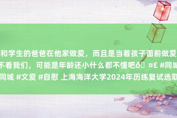 和学生的爸爸在他家做爱，而且是当着孩子面前做爱，太刺激了，孩子完全不看我们，可能是年龄还小什么都不懂吧🤣 #同城 #文爱 #自慰 上海海洋大学2024年历练复试选取认识—中国西宾在线