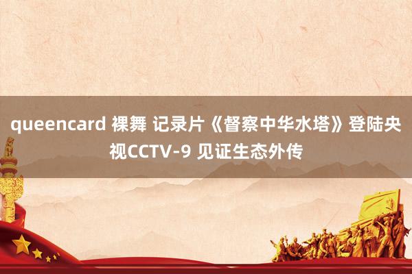 queencard 裸舞 记录片《督察中华水塔》登陆央视CCTV-9 见证生态外传